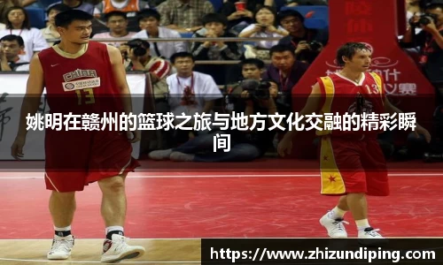 姚明在赣州的篮球之旅与地方文化交融的精彩瞬间